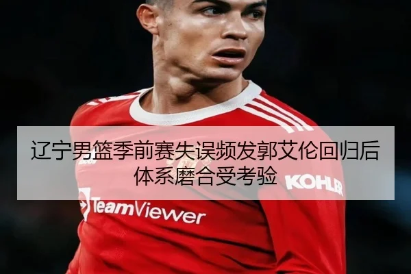 辽宁男篮季前赛失误频发郭艾伦回归后体系磨合受考验